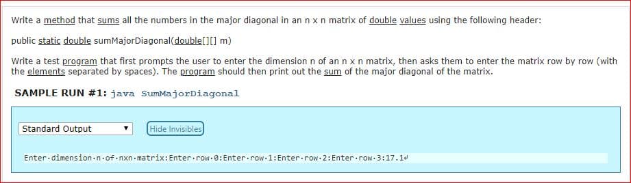 Write a method that sums all the numbers in the major diagonal in an n x n matrix of double values using the following header:
public static double sumMajorDiagonal (double[][] m)
Write a test program that first prompts the user to enter the dimension n of an n x n matrix, then asks them to enter the matrix row by row (with
the elements separated by spaces). The program should then print out the sum of the major diagonal of the matrix.
SAMPLE RUN #1: java sumMajorDiagonal
Standard Output
Hide Invisibles
Enter.dimension.n.of nxn matrix: Enter.row.0:Enter row 1: Enter.row.2: Enter.row 3:17.1

