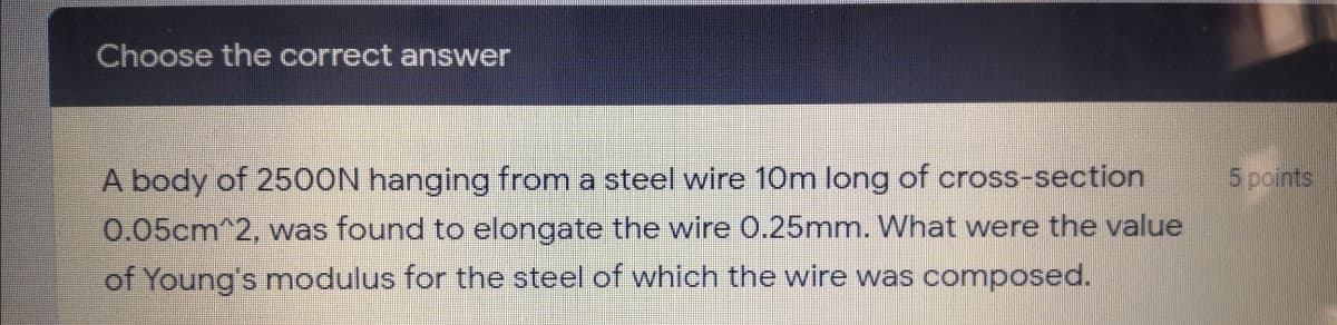 Choose the correct answer
A body of 2500N hanging from a steel wire 10m long of cross-section
5 points
0.05cm^2, was found to elongate the wire 0.25mm. What were the value
of Young's modulus for the steel of which the wire was composed.
