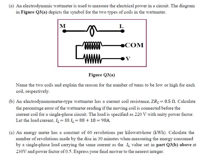 (a) An electrodynamic wattmeter is used to measure the electrical power in a eircuit. The diagram
in Figure Q3(a) depicts the symbol for the two types of coils in the wattmeter.
M
L
●COM
Www
Figure Q3(a)
Name the two coils and explain the reason for the number of turns to be low or high for each
coil, respectively.
(b) An electrodynamometer-type wattmeter has a current coil resistance, ZR.= 0.5 N. Calculate
the percentage error of the wattmeter reading if the moving coil is connected before the
current coil for a single-phase cireuit. The load is specified as 220 V with unity power factor.
Let the load current, I, = 88 I, = 88 + 10 = 98A.
(e) An energy meter has a constant of 60 revolutions per kilowatt-hour (kWh). Calculate the
number of revolutions made by the disc in 30 minutes when measuring the energy consumed
by a single-phase load carrying the same current as the Iz value set in part Q3(b) above at
230V and power factor of 0.5. Express your final answer to the nearest integer.
