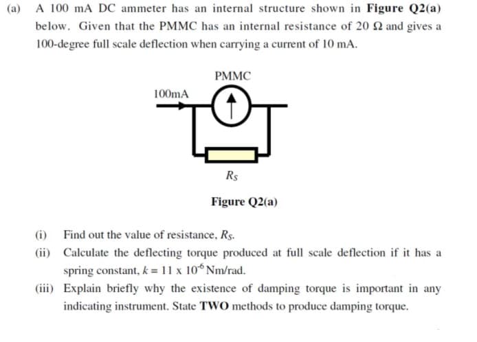 (a) A 100 mA DC ammeter has an internal structure shown in Figure Q2(a)
below. Given that the PMMC has an internal resistance of 20 2 and gives a
100-degree full scale deflection when carrying a current of 10 mA.
PMMC
100mA
Rs
Figure Q2(a)
(i) Find out the value of resistance, Rs.
(ii) Calculate the deflecting torque produced at full scale deflection if it has a
spring constant, k = 11 x 10 Nm/rad.
(iii) Explain briefly why the existence of damping torque is important in any
indicating instrument. State TWO methods to produce damping torque.

