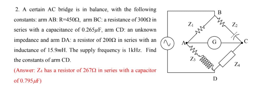 2. A certain AC bridge is in balance, with the following
constants: arm AB: R=4502, arm BC: a resistance of 300 in
series with a capacitance of 0.265µF, arm CD: an unknown
impedance and arm DA: a resistor of 2002 in series with an
inductance of 15.9mH. The supply frequency is 1kHz. Find
13
Z4
the constants of arm CD.
(Answer: Z4 has a resistor of 267N in series with a capacitor
D
of 0.795µF)
