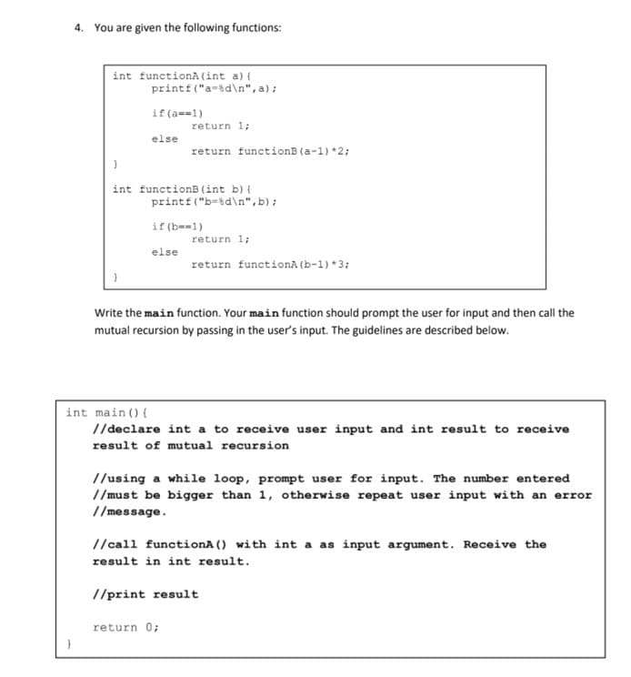 4. You are given the following functions:
int functionA(int a) {
printf ("a-sd\n", a);
if (a==1)
return 1;
else
return functionB (a-1) *2;
int functionB (int b) {
printf ("b=3d\n",b);
if (b--1)
return 1;
else
return functionA (b-1) *3;
Write the main function. Your main function should prompt the user for input and then call the
mutual recursion by passing in the user's input. The guidelines are described below.
int main () {
//declare int a to receive user input and int result to receive
result of mutual recursion
//using a while loop, prompt user for input. The number entered
//must be bigger than 1, otherwise repeat user input with an error
//message.
//call functionA () with int a as input argument. Receive the
result in int result.
//print result
return 0;
