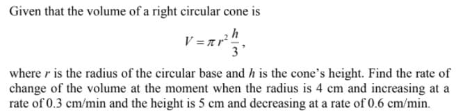 Given that the volume of a right circular cone is
h
V = a r?"
3'
where r is the radius of the circular base and h is the cone's height. Find the rate of
change of the volume at the moment when the radius is 4 cm and increasing at a
rate of 0.3 cm/min and the height is 5 cm and decreasing at a rate of 0.6 cm/min.
