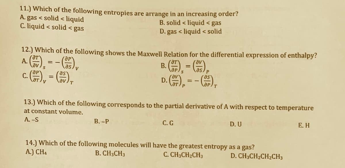 11.) Which of the following entropies are arrange in an increasing order?
A. gas < solid < liquid
C. liquid < solid < gas
B. solid < liquid < gas
D. gas < liquid < solid
12.) Which of the following shows the Maxwell Relation for the differential expression of enthalpy?
A ), --),
c.A, - G),
А.
В.
as
as
P
as
С.
D.
P
13.) Which of the following corresponds to the partial derivative of A with respect to temperature
at constant volume.
А. -S
В.-Р
С.G
D. U
Е. Н
14.) Which of the following molecules will have the greatest entropy as a gas?
A.) CH4
B. CH3CH3
C. CH3CH2CH3
D. CH3CH2CH2CH3

