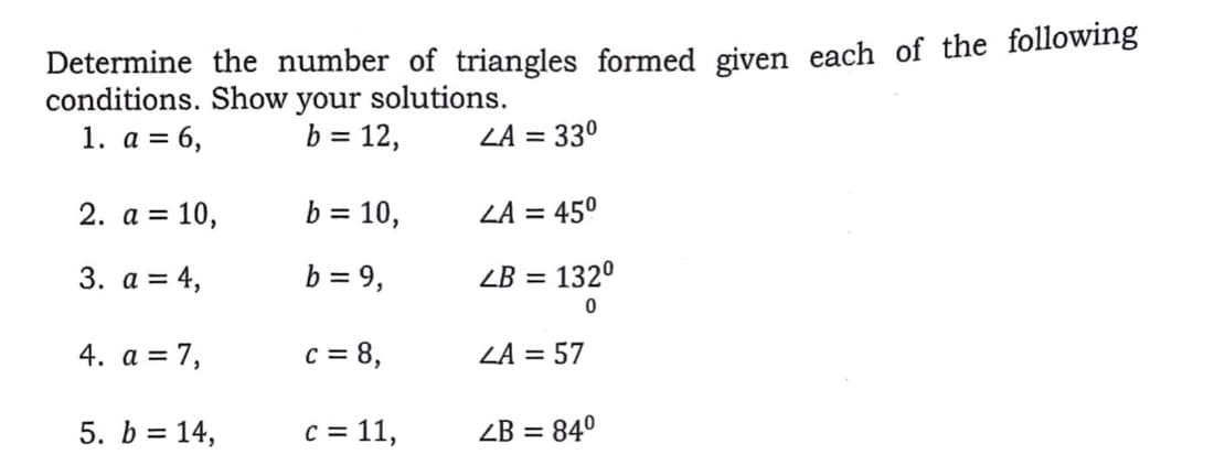 Determine the number of triangles formed given each of the following
conditions. Show your solutions.
b = 12,
1. а %3D
= 6,
ZA = 330
2. a = 10,
b = 10,
ZA = 450
3. а %3D4,
b = 9,
ZB = 132°
4. а %3D 7,
c = 8,
ZA = 57
5. b = 14,
c = 11,
ZB = 84°
%3D
