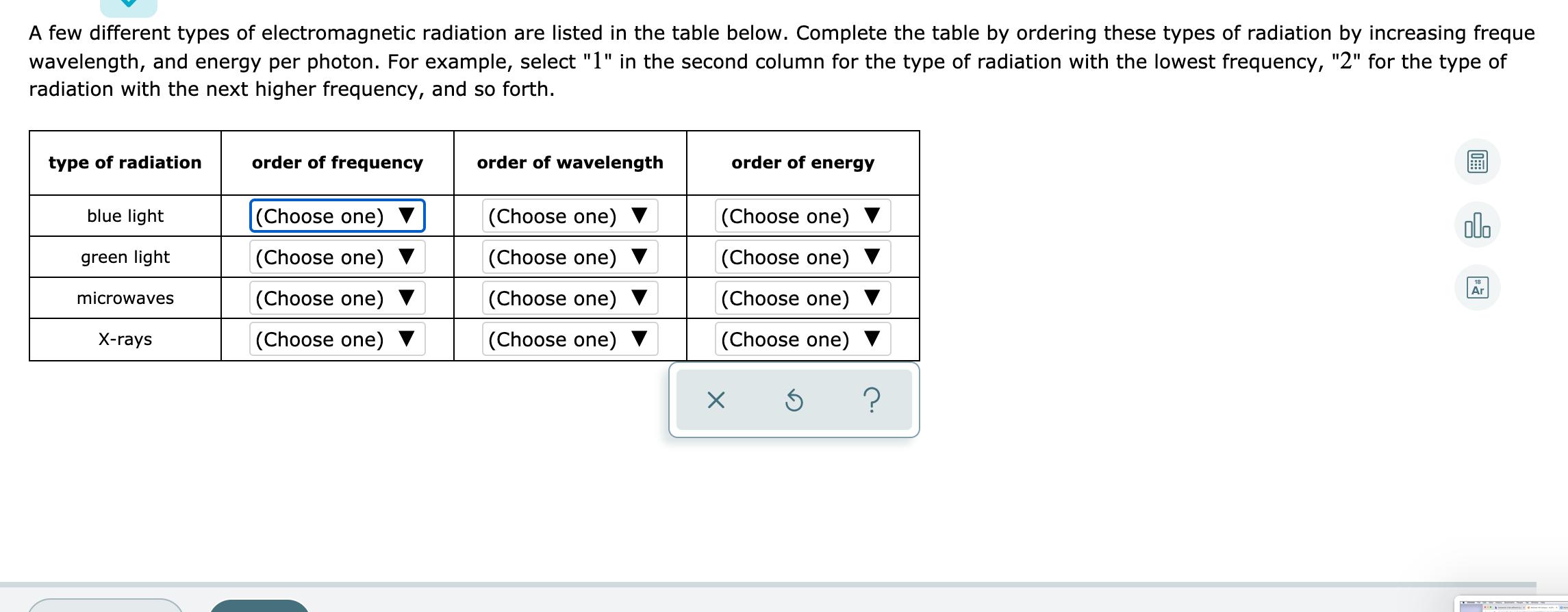 A few different types of electromagnetic radiation are listed in the table below. Complete the table by ordering these types of radiation by increasing freque
wavelength, and energy per photon. For example, select "1" in the second column for the type of radiation with the lowest frequency, "2" for the type of
radiation with the next higher frequency, and so forth.
type of radiation
order of frequency
order of wavelength
order of energy
blue light
(Choose one)
(Choose one) ▼
(Choose one)
olo
green light
(Choose one) ▼
(Choose one) ▼
(Choose one)
Ar
microwaves
(Choose one)
(Choose one)
(Choose one) ▼
X-rays
(Choose one) ▼
(Choose one) ▼
(Choose one) ▼
