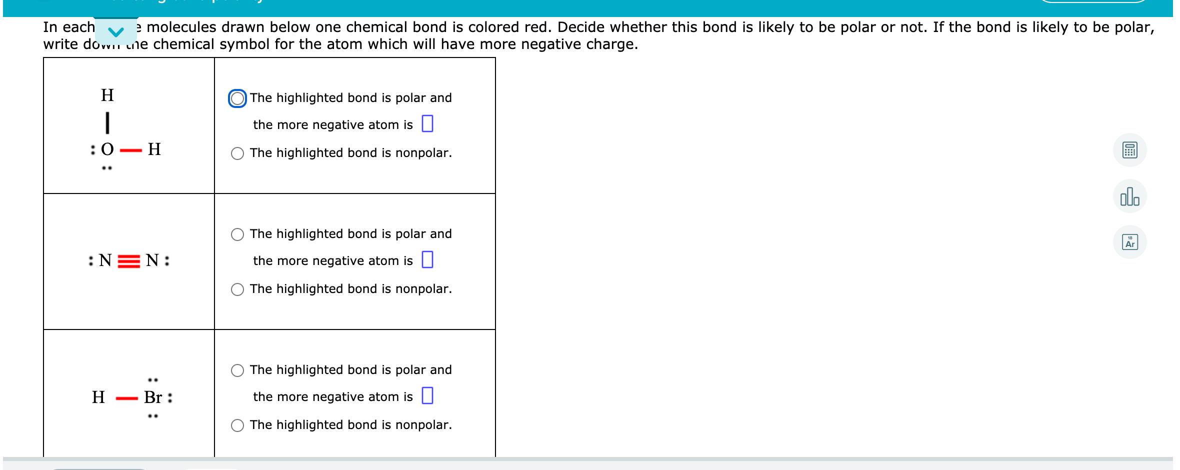 In each
write dovvii une chemical symbol for the atom which will have more negative charge.
e molecules drawn below one chemical bond is colored red. Decide whether this bond is likely to be polar or not. If the bond is likely to be polar,
H
O The highlighted bond is polar and
|
the more negative atom is |
:0 — Н
The highlighted bond is nonpolar.
olo
The highlighted bond is polar and
Ar
:NEN:
the more negative atom is |
The highlighted bond is nonpolar.
The highlighted bond is polar and
H
Br :
the more negative atom is U
The highlighted bond is nonpolar.
: :
