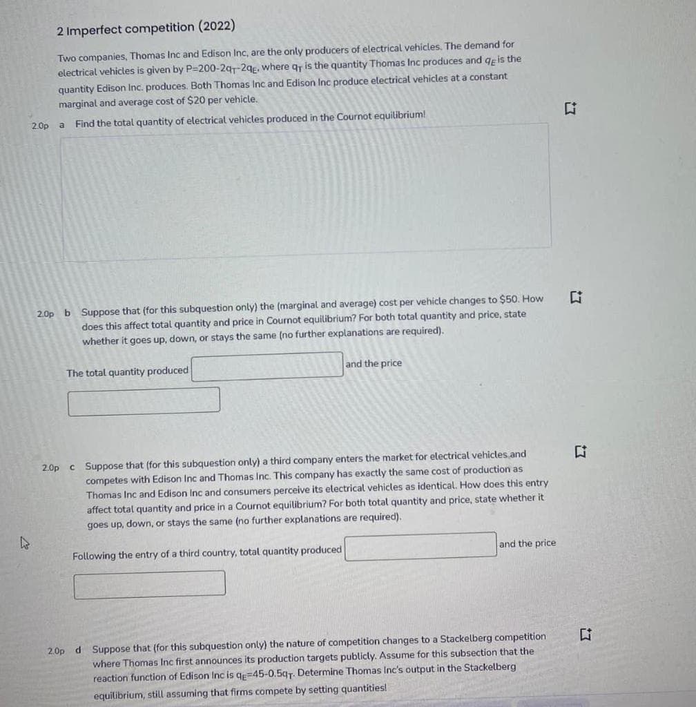 2 Imperfect competition (2022)
Two companies, Thomas Inc and Edison Inc, are the only producers of electrical vehicles. The demand for
electrical vehicles is given by P=200-2gr-2gr. where qr is the quantity Thomas Inc produces and qeis the
quantity Edison Inc. produces. Both Thomas Inc and Edison Inc produce electrical vehicles at a constant
marginal and average cost of $20 per vehicle.
2.0p a
Find the total quantity of electrical vehicles produced in the Cournot equilibrium!
2.0p b Suppose that (for this subquestion only) the (marginal and average) cost per vehicle changes to $50. How
does this affect total quantity and price in Cournot equilibrium? For both total quantity and price, state
whether it goes up, down, or stays the same (no further explanations are required).
The total quantity produced
and the price
2.0p c Suppose that (for this subquestion only) a third company enters the market for electrical vehicles and
competes with Edison Inc and Thomas Inc. This company has exactly the same cost of production as
Thomas Inc and Edison Inc and consumers perceive its electrical vehicles as identical. How does this entry
affect total quantity and price in a Cournot equilibrium? For both total quantity and price, state whether it
goes up, down, or stays the same (no further explanations are required).
Following the entry of a third country, total quantity produced
and the price
2.0p d Suppose that (for this subquestion only) the nature of competition changes to a Stackelberg competition
where Thomas Inc first announces its production targets publicly. Assume for this subsection that the
reaction function of Edison Inc is qe=45-0.5g7. Determine Thomas Inc's output in the Stackelberg
equilibrium, still assuming that firms compete by setting quantities!
