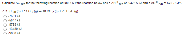 Calculate AG xn for the following reaction at 680.3 K if the reaction below has a AH ° xn of -9428.5 kJ and a AS O rxn of 675.78 J/K.
2 C gH 20 (g) + 14 0 2 (g) – 18 CO 2 (g) + 20 H 20 (g)
-7681 kJ
-5047 kJ
-8758 kJ
-13480 kJ
-9888 kJ
