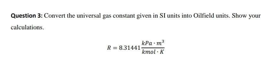 Question 3: Convert the universal gas constant given in SI units into Oilfield units. Show your
calculations.
kPa m3
kmol · K
R = 8.31441-
