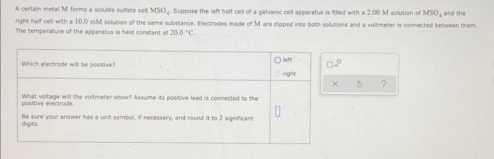 A certain metal M forms a soluble sulfate salt MSO, Suppose the left half cell of a galvanic cell apparatus is filled with a 2.00 M solution of MSO, and the
right half cell with a 10.0 mM solution of the same substance. Electrodes made of M are dipped into both solutions and a voltmeter is connected between them.
The temperature of the apparatus is held constant at 20.0 °C.
O left
Which electrode will be positive?
right
What voltage will the voltmeter show? Assume its positive lead is connected to the
positive electrode.
Be sure your answer has a unit symbol, if necessary, and round it to 2 significant
digits.
