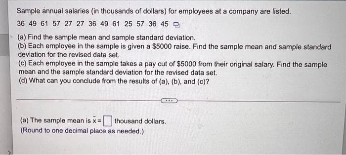 Sample annual salaries (in thousands of dollars) for employees at a company are listed.
36 49 61 57 27 27 36 49 61 25 57 36 45 0
> (a) Find the sample mean and sample standard deviation.
(b) Each employee in the sample is given a $5000 raise. Find the sample mean and sample standard
deviation for the revised data set.
(c) Each employee in the sample takes a pay cut of $5000 from their original salary. Find the sample
mean and the sample standard deviation for the revised data set.
(d) What can you conclude from the results of (a), (b), and (c)?
(a) The sample mean is x=| thousand dollars.
(Round to one decimal place as needed.)
