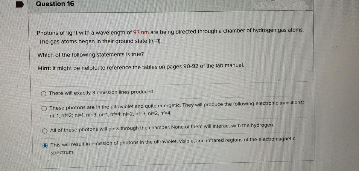 Question 16
Photons of llght with a wavelength of 97 nm are belng directed through a chamber of hydrogen gas atoms.
The gas atoms began in their ground state (n-1).
Which of the following statements is true?
Hint: It might be helpful to reference the tables on pages 90-92 of the lab manual.
O There will exactly 3 emission lines produced.
O These photons are in the ultraviolet and quite energetic. They willl produce the following electronic transitions:
ni=1, nf=2; ni=1, nf=3; ni=1, nf=4; ni=2, nf=3; ni=2, nf=4.
All of these photons will pass through the chamber. None of them will interact with the hydrogen.
This will result in emission of photons in the ultraviolet, visible, and infrared regions of the electromagnetic
spectrum.
