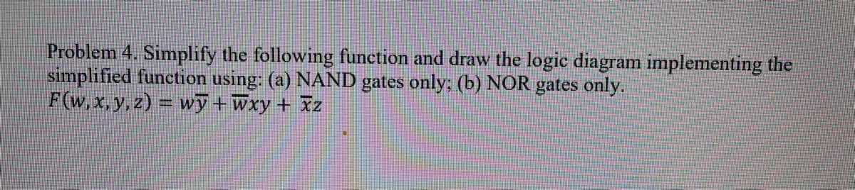 Problem 4. Simplify the following function and draw the logic diagram implementing the
simplified function using: (a) NAND gates only; (b) NOR gates only.
F(w, x, y, z) = wy+Wxy + Iz
