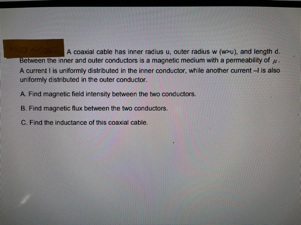 E903 <TEJ A coaxial cable has inner radius u, outer radius w (w>u), and length d.
Between the inner and outer conductors is a magnetic medium with a permeability of
A current I is uniformly distributed in the inner conductor, while another current -I is also
uniformly distributed in the outer conductor.
A. Find magnetic field intensity between the two conductors.
B. Find magnetic flux between the two conductors.
C. Find the inductance of this coaxial cable.