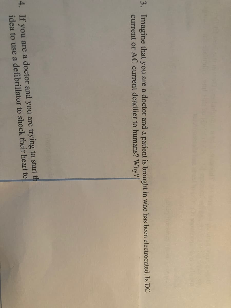 3. Imagine that you are a doctor and a patient is brought in who has been electrocuted. Is DC
current or AC current deadlier to humans? Why?
4. If you are a doctor and you are trying to start th
idea to use a defibrillator to shock their heart to
