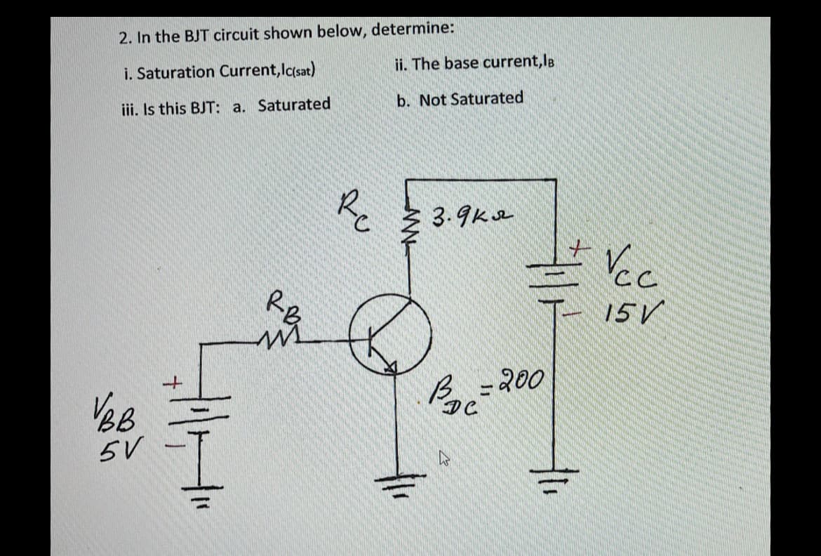 2. In the BJT circuit shown below, determine:
ii. The base current, lB
i. Saturation Current, lasat)
b. Not Saturated
iii. Is this BJT: a. Saturated
3.9ke
Re
RB
15 V
- 200
5V
