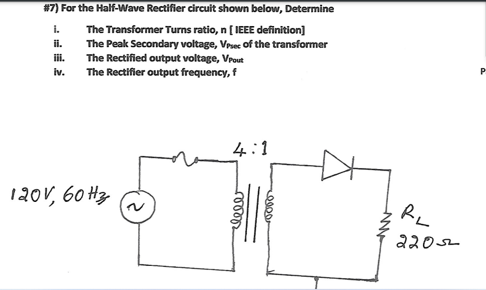 #7) For the Half-Wave Rectifier circuit shown below, Determine
i.
The Transformer Turns ratio, n [ IEEE definition]
The Peak Secondary voltage, Vpsec of the transformer
The Rectified output voltage, VPout
The Rectifier output frequency, f
ii.
ii.
iv.
P.
4:1
120V, 60 Hz
RL
22052
