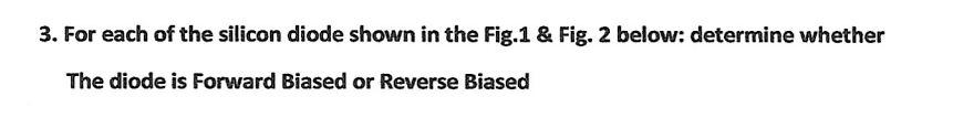 3. For each of the silicon diode shown in the Fig.1 & Fig. 2 below: determine whether
The diode is Forward Biased or Reverse Biased
