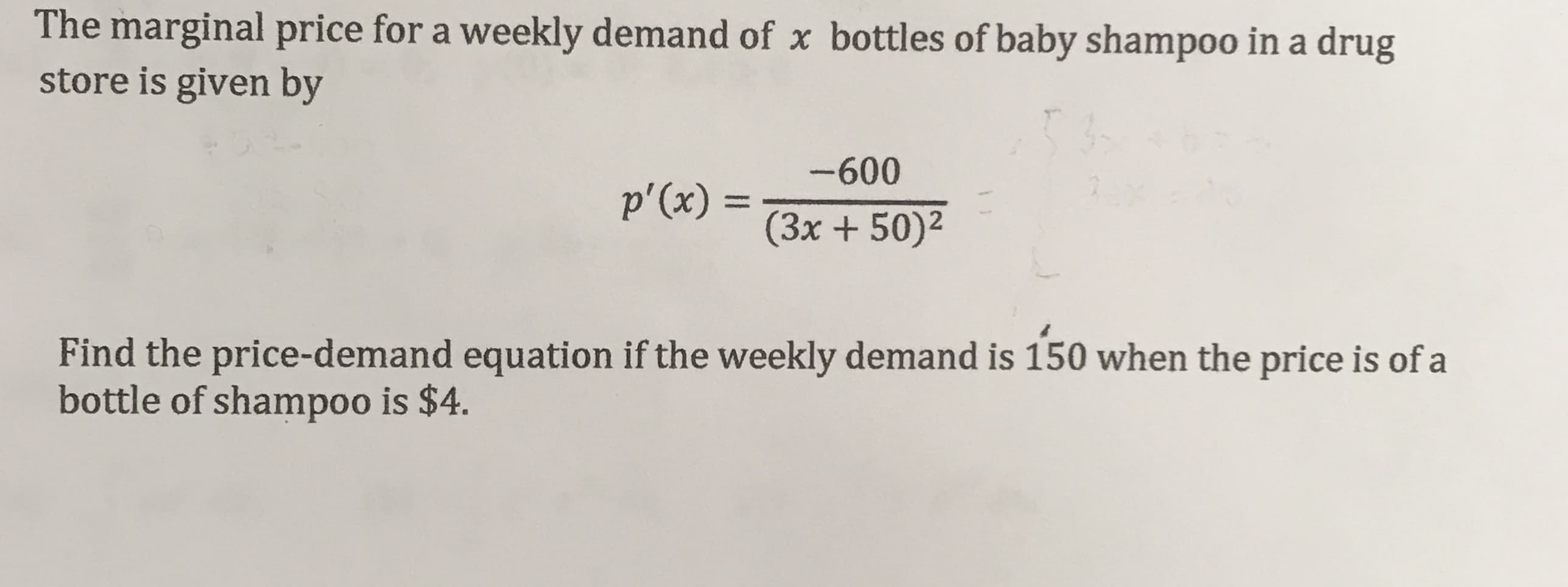 The marginal price for a weekly demand of x bottles of baby shampoo in a drug
store is given by
P'(x)-600
(3x +50)2
Find the price-demand equation if the weekly demand is 150 when the price is of a
bottle of shampoo is $4.
