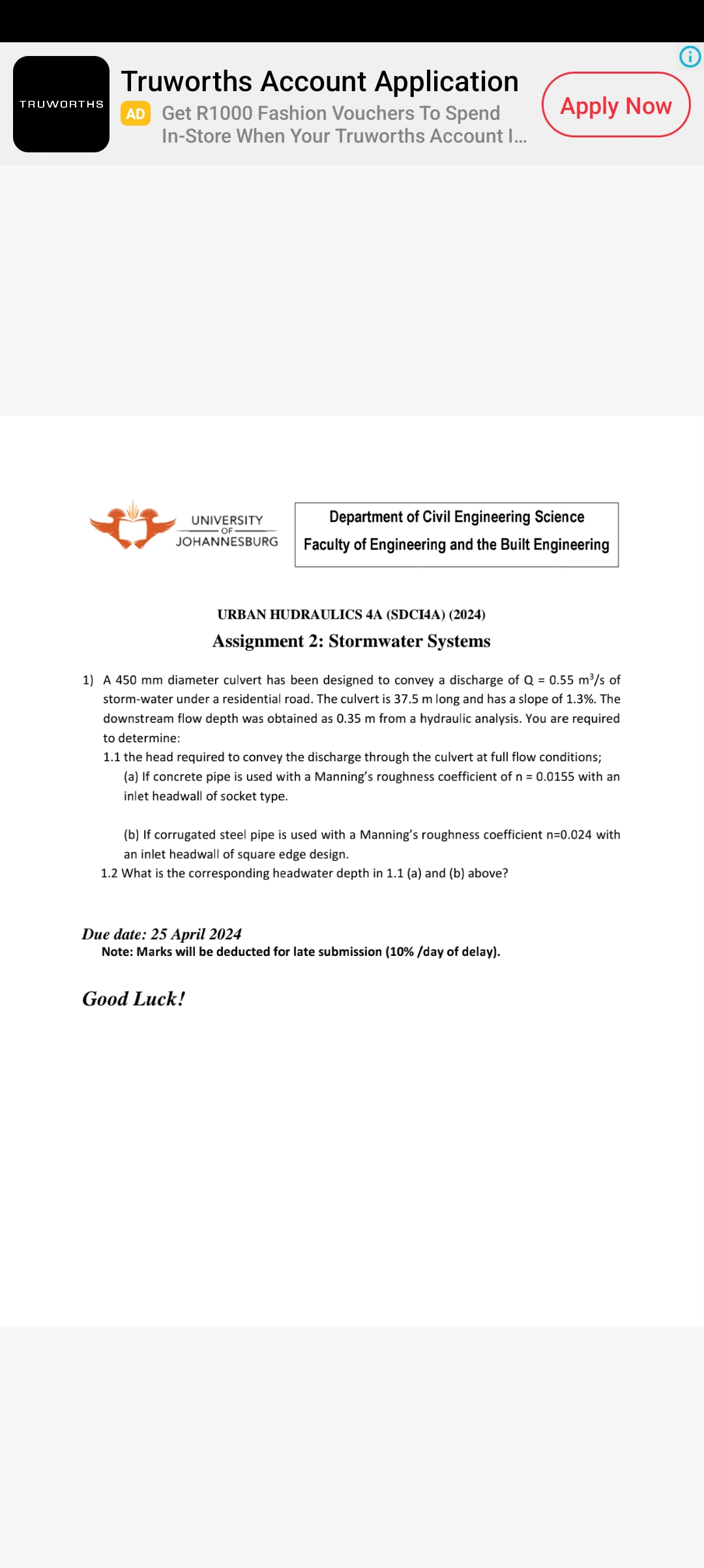 TRUWORTHS
Truworths Account Application
AD Get R1000 Fashion Vouchers To Spend
In-Store When Your Truworths Account I...
Apply Now
UNIVERSITY
Department of Civil Engineering Science
OF
JOHANNESBURG
Faculty of Engineering and the Built Engineering
URBAN HUDRAULICS 4A (SDCI4A) (2024)
Assignment 2: Stormwater Systems
1) A 450 mm diameter culvert has been designed to convey a discharge of Q = 0.55 m³/s of
storm-water under a residential road. The culvert is 37.5 m long and has a slope of 1.3%. The
downstream flow depth was obtained as 0.35 m from a hydraulic analysis. You are required
to determine:
1.1 the head required to convey the discharge through the culvert at full flow conditions;
(a) If concrete pipe is used with a Manning's roughness coefficient of n = 0.0155 with an
inlet headwall of socket type.
(b) If corrugated steel pipe is used with a Manning's roughness coefficient n=0.024 with
an inlet headwall of square edge design.
1.2 What is the corresponding headwater depth in 1.1 (a) and (b) above?
Due date: 25 April 2024
Note: Marks will be deducted for late submission (10%/day of delay).
Good Luck!
