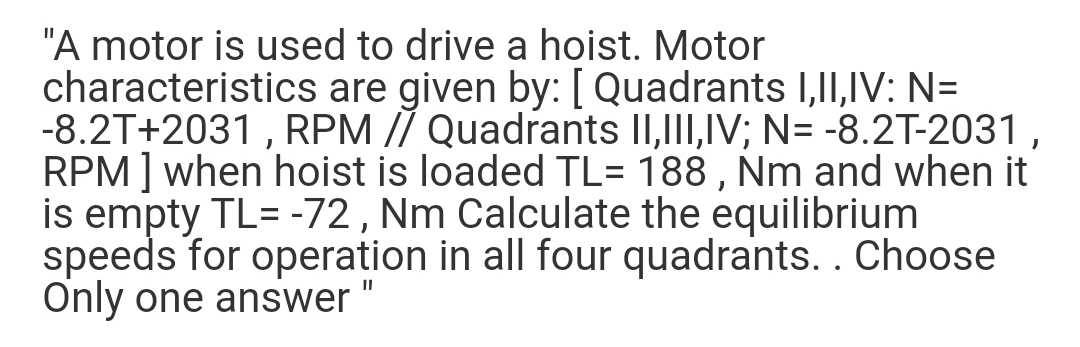 "A motor is used to drive a hoist. Motor
characteristics are given by: [ Quadrants 1,I1,IV: N=
-8.2T+2031 , RPM // Quadrants II,III,IV; N= -8.2T-2031,
RPM] when hoist is loaded TL= 188 , Nm and when it
is empty TL= -72 , Nm Calculate the equilibrium
speeds for operation in all four quadrants.. Choose
Only one answer
