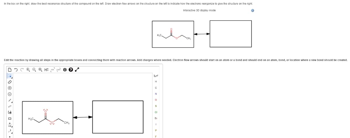 In the box on the right, draw the best resonance structure of the compound on the left. Draw electron-flow arrows on the structure on the left to indicate how the electrons reorganize to give the structure on the right.
Interactive 3D display mode
Edit the reaction by drawing all steps in the appropriate boxes and connecting them with reaction arrows. Add charges where needed. Electron flow arrows should start on an atom or a bond and should end on an atom, bond, or location where a new bond should be created.
H
N
CI
Br
CH
