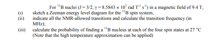 For "B nuclei (Ị= 3/2, y = 8.5843 × 10' rad T-' s') in a magnetic field of 9.4 T,
sketch a Zeeman energy level diagram for the "B spin system;
indicate all the NMR-allowed transitions and calculate the transition frequency (in
MHz);
calculate the probability of finding a "B nucleus at each of the four spin states at 27 °C
(Note that the high temperature approximation can be applied)
(i)
(ii)
(iii)
