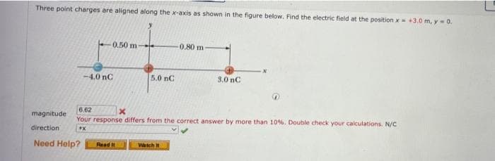 Three point charges are aligned along the x-axis as shown in the figure below. Find the electric field at the position x=+3.0 m, y-0.
0.50 m-
-0.80 m
-4,0 nC
5.0 nC
3.0 nC
6.62
magnitude
Your response differs from the correct answer by more than 10%. Double check your calculations. N/C
direction
Need Help?
Read It
Watch it
