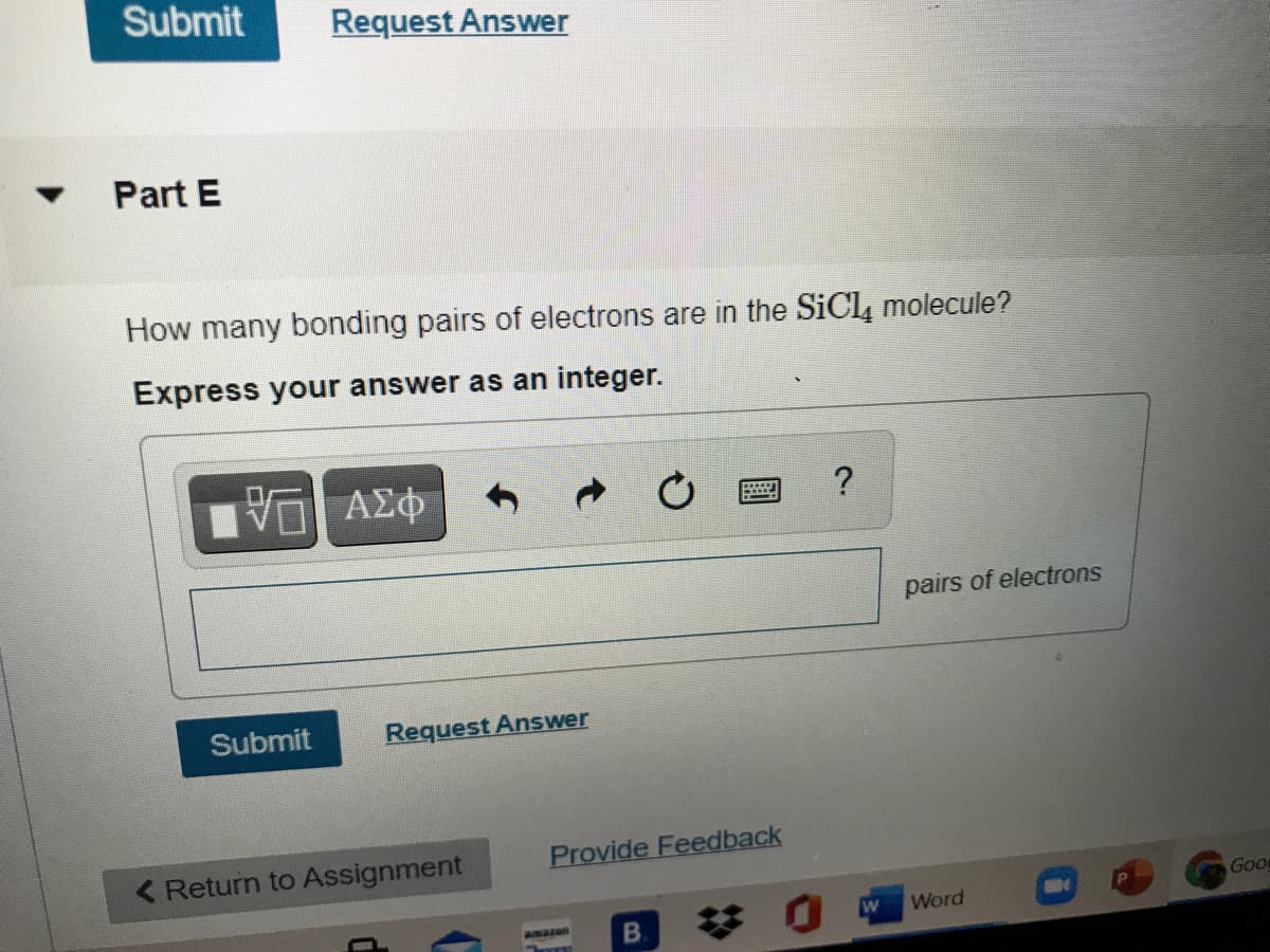 Submit
Request Answer
Part E
How many bonding pairs of electrons are in the SiCl, molecule?
Express your answer as an integer.
να ΑΣφ
?
pairs of electrons
Submit
Request Answer
( Return to Assignment
Provide Feedback
GoD
Word
B.
amazon
