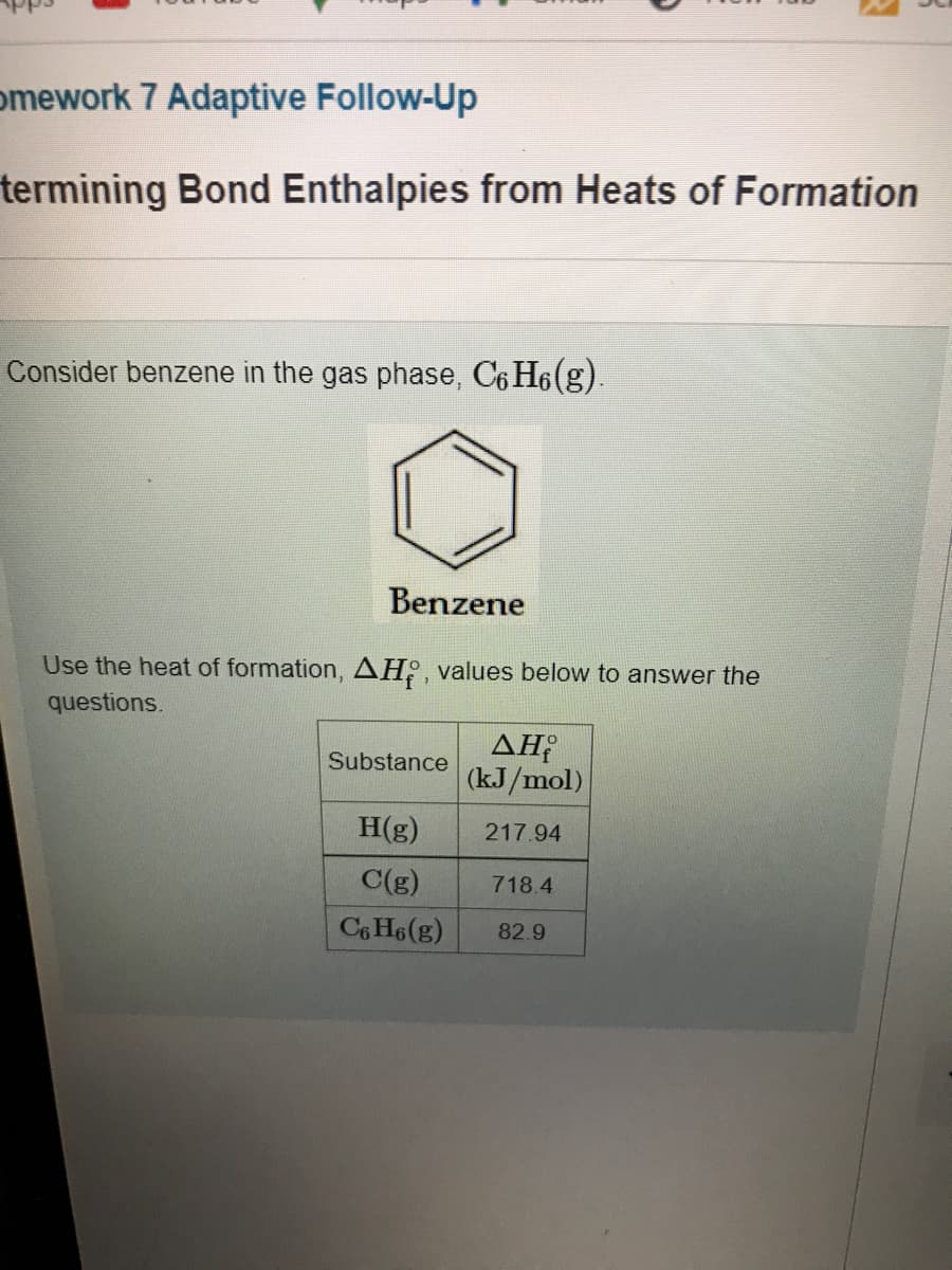 omework 7 Adaptive Follow-Up
termining Bond Enthalpies from Heats of Formation
Consider benzene in the gas phase, C6 H6(g).
Benzene
Use the heat of formation, AH2, values below to answer the
questions.
AH
(kJ/mol)
Substance
H(g)
217.94
C(g)
718.4
C6 H6(g)
82.9
