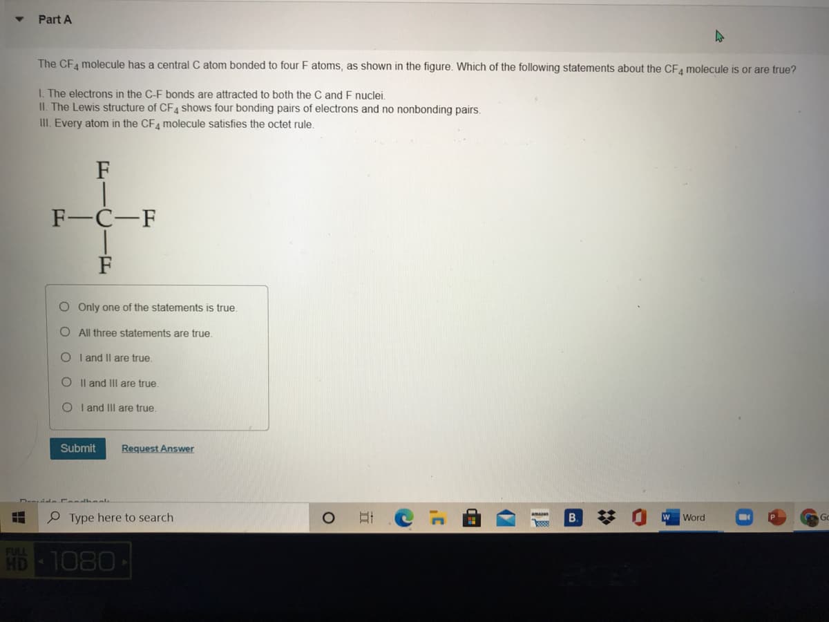 Part A
The CFA molecule has a central C atom bonded to four F atoms, as shown in the figure. Which of the following statements about the CFA molecule is or are true?
I. The electrons in the C-F bonds are attracted to both the C and F nuclei.
II. The Lewis structure of CF4 shows four bonding pairs of electrons and no nonbonding pairs.
III. Every atom in the CF4 molecule satisfies the octet rule.
F
F-C-F
F
O Only one of the statements is true
O All three statements are true.
O I and Il are true.
O Il and III are true.
O I and IIIl are true.
Submit
Request Answer
dele Fendheal
P Type here to search
B.
amazon
Word
Go
FULL
HD
1080
