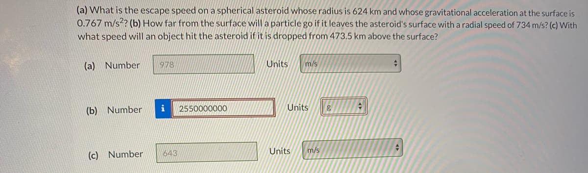 (a) What is the escape speed on a spherical asteroid whose radius is 624 km and whose gravitational acceleration at the surface is
0.767 m/s?? (b) How far from the surface will a particle go if it leaves the asteroid's surface with a radial speed of 734 m/s? (c) With
what speed will an object hit the asteroid if it is dropped from 473.5 km above the surface?
(a) Number
978
Units
m/s
(b) Number
i
2550000000
Units
(c) Number
643
Units
m/s
