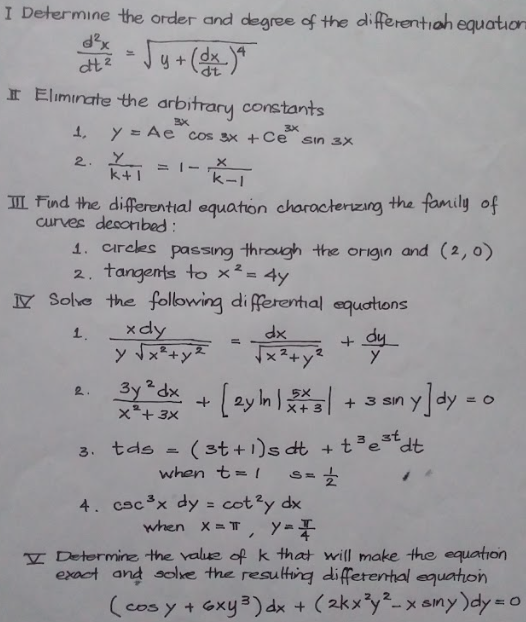 I Determine the order and degree of the differentiah equation
dx
dt
I Eliminate the arbitrary constants
1,
y = Ae cos 3x +Ce sin 3x
3X
2.
= I- X
'k-1
k+1
II Find the differential equation characterizing the family of
curves desonbed:
1. circes passing through the origin and (2,0)
2. tangents to x² = 4y
Y Solve the following di fferential equotions
xdy
y Tx+y2
xp
x2+y
1.
+ dy
3y²dx
x*+ 3x
d + (ay h + s an y]dy - o
2.
+ 3 sin
X+ 3
(st +1)s dt + t³est
when t= 1
3. tds
4. cscx dy = cot?y dx
when X = T, y==
V Determinz the value of k that will make the equation
exact and solve the resulting differental equation
(cos y + Gxy3) dx + (2kx³y²-x ainy)dy=o
