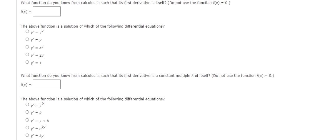 What function do you know from calculus is such that its first derivative is itself? (Do not use the function f(x) = 0.)
f(x) =
The above function is a solution of which of the following differential equations?
Oy' = y²
Oy' = y
Oy' = ev
Oy' = 2y
Oy' = 1
What function do you know from calculus is such that its first derivative is a constant multiple k of itself? (Do not use the function f(x) = 0.)
f(x) =
The above function is a solution of which of the following differential equations?
Oy' = yk
Oy' = k
O y'= y + k
Oy' = eky
Oy' = ky