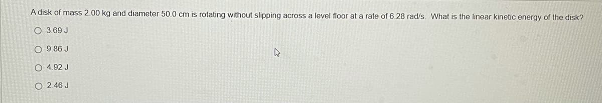 A disk of mass 2.00 kg and diameter 50.0 cm is rotating without slipping across a level floor at a rate of 6.28 rad/s. What is the linear kinetic energy of the disk?
O 3.69 J
O 9.86 J
4
O 4.92 J
O 2.46 J