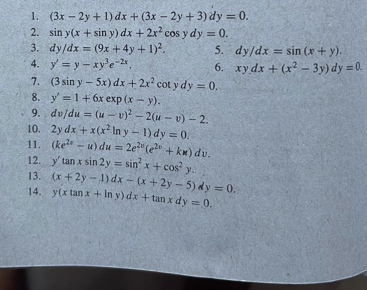 1.
(3x - 2y + 1) dx + (3x - 2y + 3) dy = 0.
2. sin y(x + sin y) dx + 2x² cos y dy = 0.
dy/dx = (9x + 4y + 1)².
3.
5.
4. y' = y - xy³e-2x.
6.
7.
(3 sin y-5x) dx + 2x² cot y dy = 0.
8.
y'=1+6x exp (x - y).
9. dv/du = (u - v)² – 2(u - v) - 2.
10. 2y dx + x(x² In y − 1) dy = 0.
11. (ke2v - u) du = 2e²v (e²v + km) dv.
12. y' tan x sin 2y = sin² x + cos² y..
13. (x +2y-1) dx = (x +2y - 5) dy = 0.
y(x tan x + ln y) dx + tan x dy = 0.
14.
dy/dx = sin(x + y).
xy dx + (x² - 3y) dy = 0.