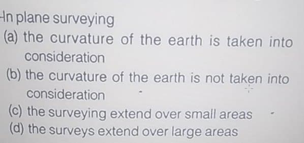 Hn plane surveying
(a) the curvature of the earth is taken into
consideration
(b) the curvature of the earth is not taken into
consideration
(c) the surveying extend over small areas
(d) the surveys extend over large areas
