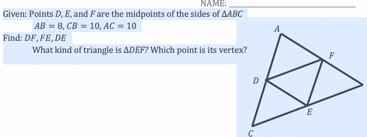 NAME:
Given: Points D, E, and F are the midpoints of the sides of AABC
AB = 8, CB = 10, AC = 10
A
Find: DF, FE, DE
What kind of triangle is ADEF? Which point is its vertex?
F
D
E
C
