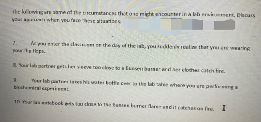 The following are some of the circumstances that one might encounter in a lab environment. Discuss
your approach when you face these situations.
7. As you enter the classroom on the day of the lab, you suddenly realize that you are wearing
your flip flops.
8. Your lab partner gets her sleeve too close to a Bunsen burner and her clothes catch fire.
9. Your lab partner takes his water bottle over to the lab table where you are performing a
biochemical experiment.
10. Your lab notebook gets too close to the Bunsen burner flame and it catches on fire. I