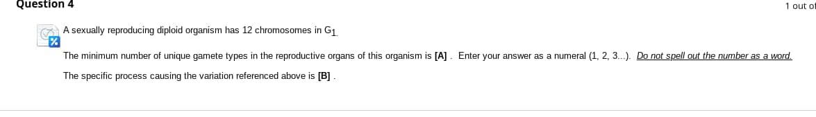 Question 4
1 out of
A sexually reproducing diploid organism has 12 chromosomes in G₁
The minimum number of unique gamete types in the reproductive organs of this organism is [A]. Enter your answer as a numeral (1, 2, 3...). Do not spell out the number as a word.
The specific process causing the variation referenced above is [B].