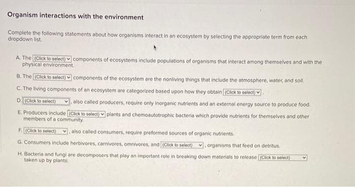 Organism interactions with the environment
Complete the following statements about how organisms interact in an ecosystem by selecting the appropriate term from each
dropdown list.
A. The (Click to select) components of ecosystems include populations of organisms that interact among themselves and with the
physical environment.
B. The (Click to select) components of the ecosystem are the nonliving things that include the atmosphere, water, and soll.
C. The living components of an ecosystem are categorized based upon how they obtain [(Click to select).
D. (Click to select)
also called producers, require only inorganic nutrients and an external energy source to produce food.
E. Producers include [(Click to select) plants and chemoautotrophic bacteria which provide nutrients for themselves and other
members of a community.
F. (Click to select), also called consumers, require preformed sources of organic nutrients.
G. Consumers include herbivores, carnivores, omnivores, and [(Click to select), organisms that feed on detritus.
H. Bacteria and fungi are decomposers that play an important role in breaking down materials to release (Click to select)
taken up by plants: