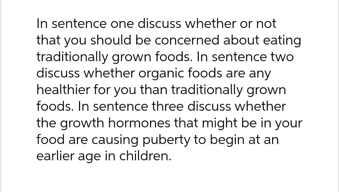 In sentence one discuss whether or not
that you should be concerned about eating
traditionally grown foods. In sentence two
discuss whether organic foods are any
healthier for you than traditionally grown
foods. In sentence three discuss whether
the growth hormones that might be in your
food are causing puberty to begin at an
earlier age in children.