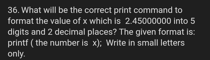 36. What will be the correct print command to
format the value of x which is 2.45000000 into 5
digits and 2 decimal places? The given format is:
printf ( the number is x); Write in small letters
only.
