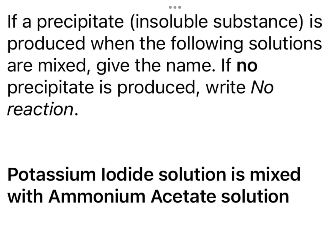 ●●●
If a precipitate (insoluble substance) is
produced when the following solutions
are mixed, give the name. If no
precipitate
reaction.
is produced, write No
Potassium lodide solution is mixed
with Ammonium Acetate solution