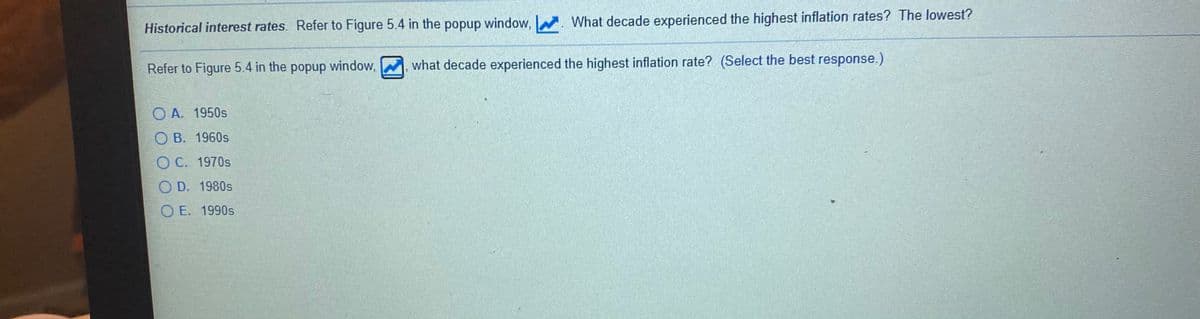 Historical interest rates. Refer to Figure 5.4 in the popup window,
W. What decade experienced the highest inflation rates? The lowest?
Refer to Figure 5.4 in the popup window, , what decade experienced the highest inflation rate? (Select the best response.)
O A. 1950s
О В. 1960s
О С. 1970s
OD. 1980s
O E. 1990s
