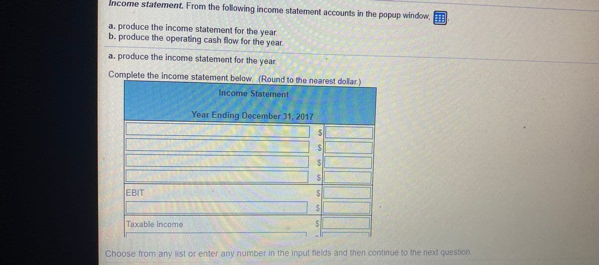 Income statement. From the following income statement accounts in the popup window,
a. produce the income statement for the year.
b. produce the operating cash flow for the year.
a. produce the income statement for the year.
Complete the income statement below. (Round to the nearest dollar.)
Income Statement
Year Ending December 31, 2017
EBIT
Taxable income
Choose from any list or enter any number in the input fields and then continue to the next question.
%24
%24
%24
%24
