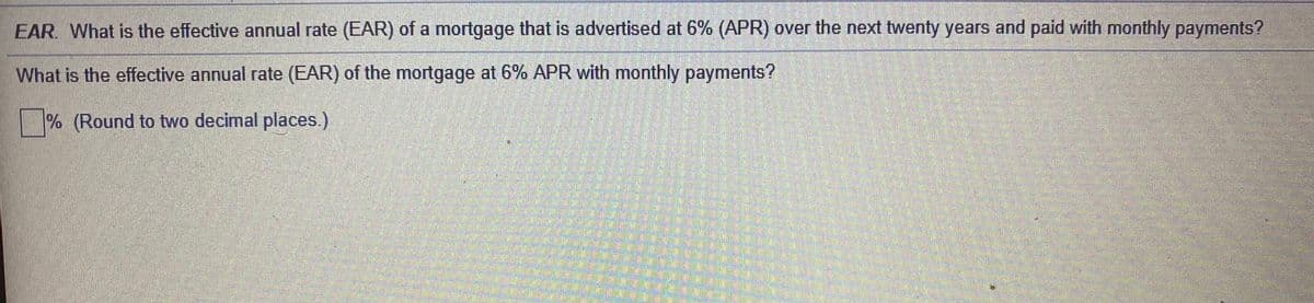 EAR. What is the effective annual rate (EAR) of a mortgage that is advertised at 6% (APR) over the next twenty years and paid with monthly payments?
What is the effective annual rate (EAR) of the mortgage at 6% APR with monthly payments?
% (Round to two decimal places.)
