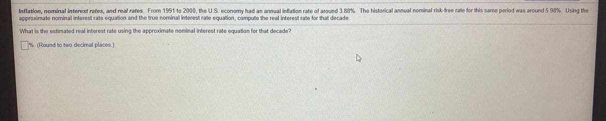 Inflation, nominal interest rates, and real rates. From 1991 to 2000, the U.S. economy had an annual inflation rate of around 3.88%. The historical annual nominal risk-free rate for this same period was around 5.98%. Using the
approximate nominal interest rate equation and the true nominal interest rate equation, compute the real interest rate for that decade.
What is the estimated real interest rate using the approximate nominal interest rate equation for that decade?
% (Round to two decimal places.)
