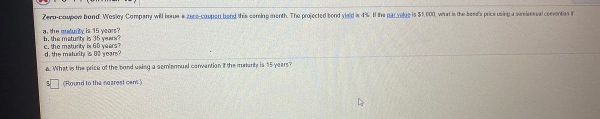 Zero-coupon bond. Wesley Company will issue a zero-coupon bond this coming month. The projected bond yield is 4%. If the par value is $1,000, what is the bond's price using a semiannual convention if
a. the maturity is 15 years?
b. the maturity is 35 years?
c. the maturity is 60 years?
d. the maturity is 80 years?
a. What is the price of the bond using a semiannual convention if the maturity is 15 years?
(Round to the nearest cent.)
